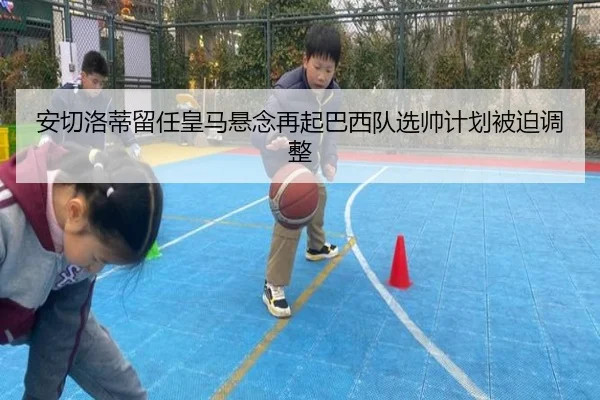 安切洛蒂留任皇马悬念再起巴西队选帅计划被迫调整