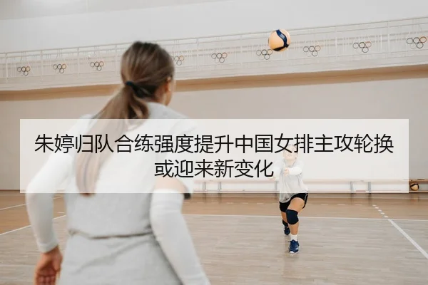 朱婷归队合练强度提升中国女排主攻轮换或迎来新变化